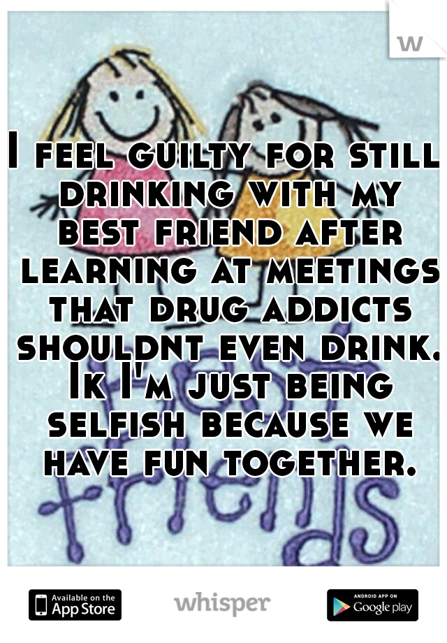 I feel guilty for still drinking with my best friend after learning at meetings that drug addicts shouldnt even drink. Ik I'm just being selfish because we have fun together.