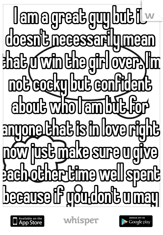 I am a great guy but it doesn't necessarily mean that u win the girl over. I'm not cocky but confident about who I am but for anyone that is in love right now just make sure u give each other time well spent because if you don't u may regret it in the end!