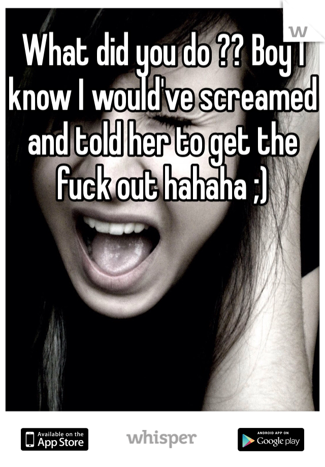 What did you do ?? Boy I know I would've screamed and told her to get the fuck out hahaha ;)