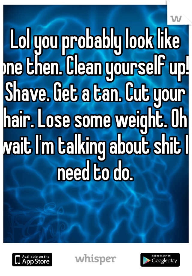 Lol you probably look like one then. Clean yourself up! Shave. Get a tan. Cut your hair. Lose some weight. Oh wait I'm talking about shit I need to do. 