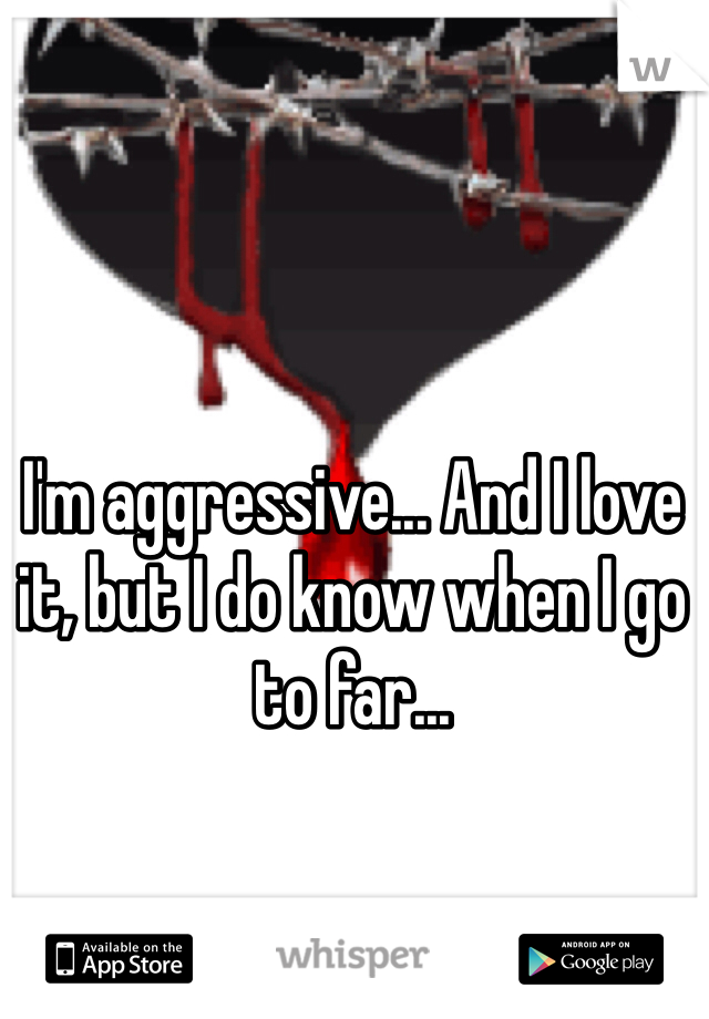 I'm aggressive... And I love it, but I do know when I go to far...