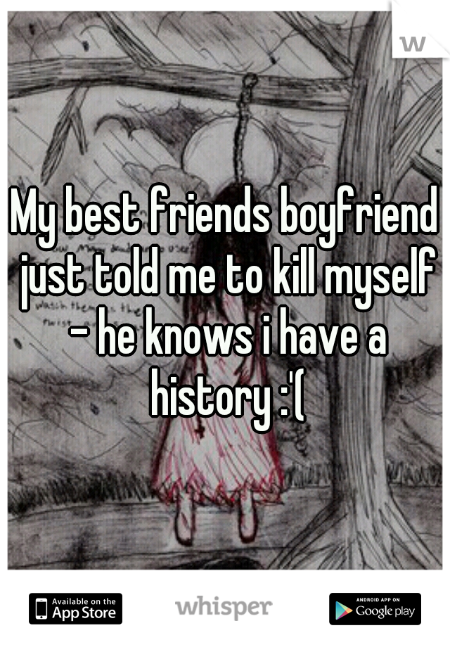 My best friends boyfriend just told me to kill myself - he knows i have a history :'(