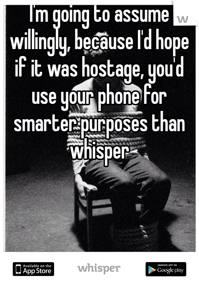 I'm going to assume willingly, because I'd hope if it was hostage, you'd use your phone for smarter purposes than whisper