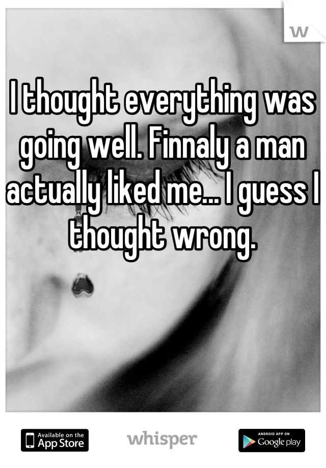 I thought everything was going well. Finnaly a man actually liked me... I guess I thought wrong.