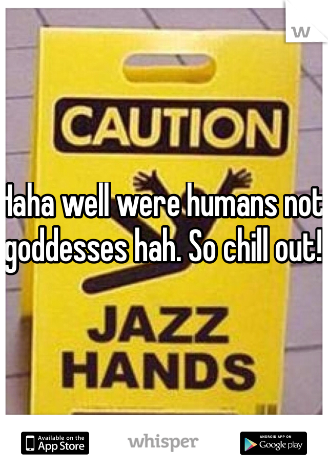 Haha well were humans not goddesses hah. So chill out!
