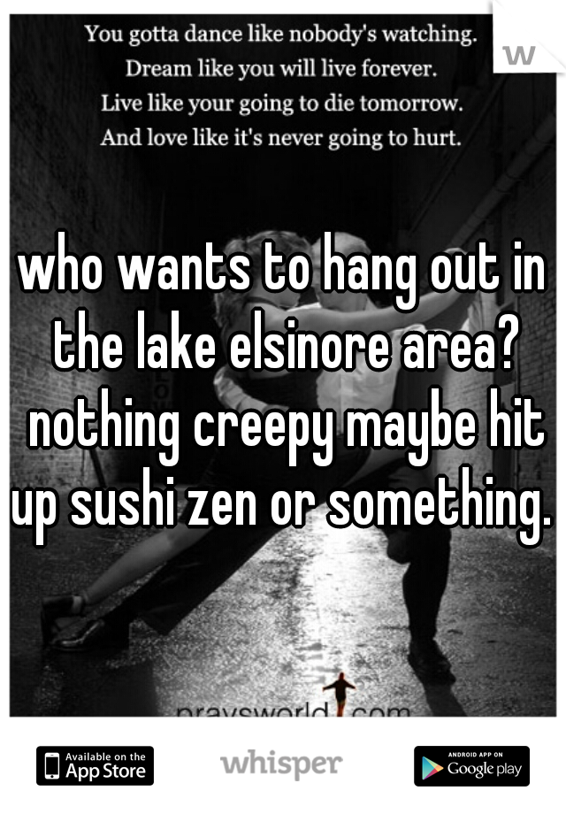 who wants to hang out in the lake elsinore area? nothing creepy maybe hit up sushi zen or something. 