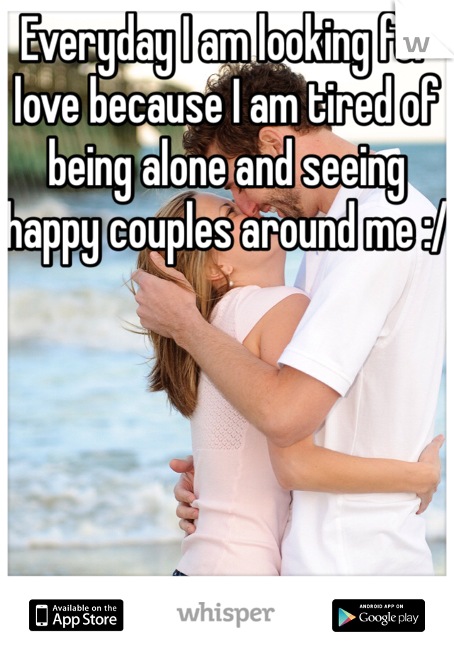 Everyday I am looking for love because I am tired of being alone and seeing happy couples around me :/