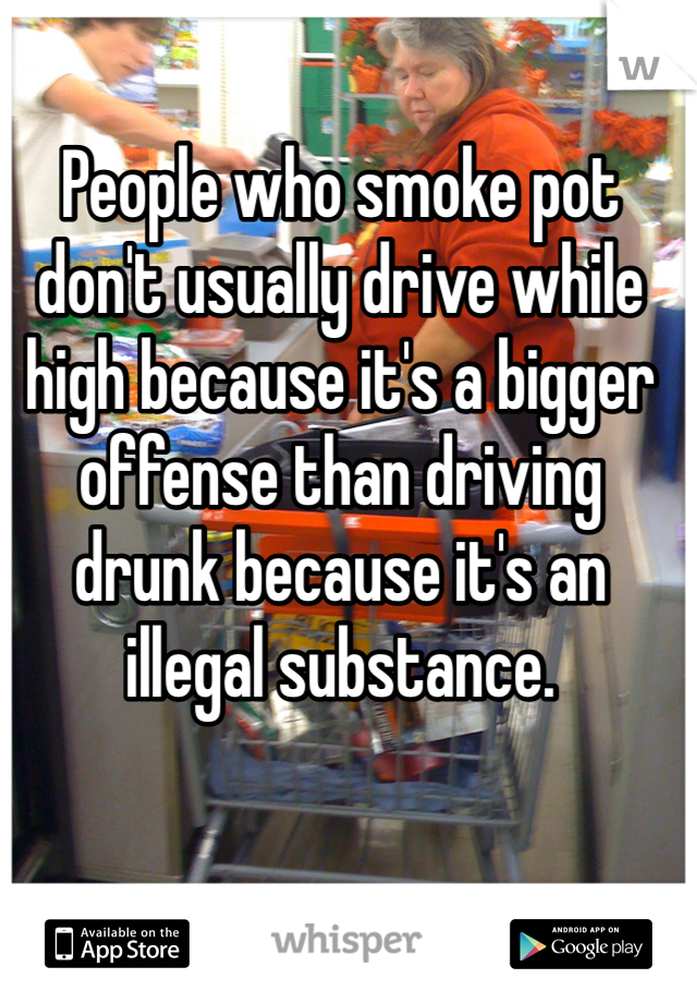 People who smoke pot don't usually drive while high because it's a bigger offense than driving drunk because it's an illegal substance.