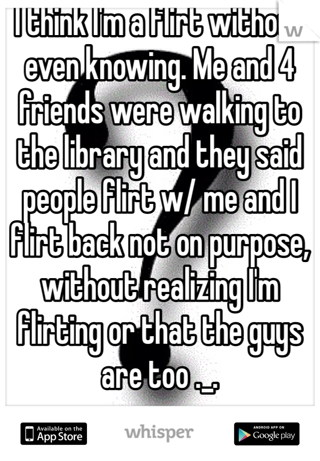 I think I'm a flirt without even knowing. Me and 4 friends were walking to the library and they said  people flirt w/ me and I flirt back not on purpose, without realizing I'm flirting or that the guys are too ._.