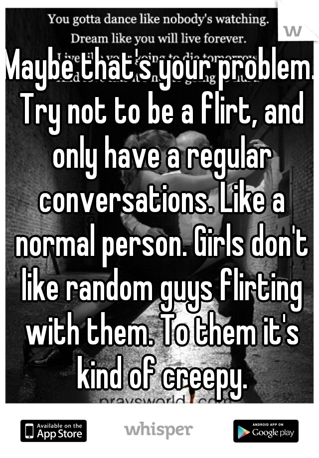 Maybe that's your problem. Try not to be a flirt, and only have a regular conversations. Like a normal person. Girls don't like random guys flirting with them. To them it's kind of creepy.