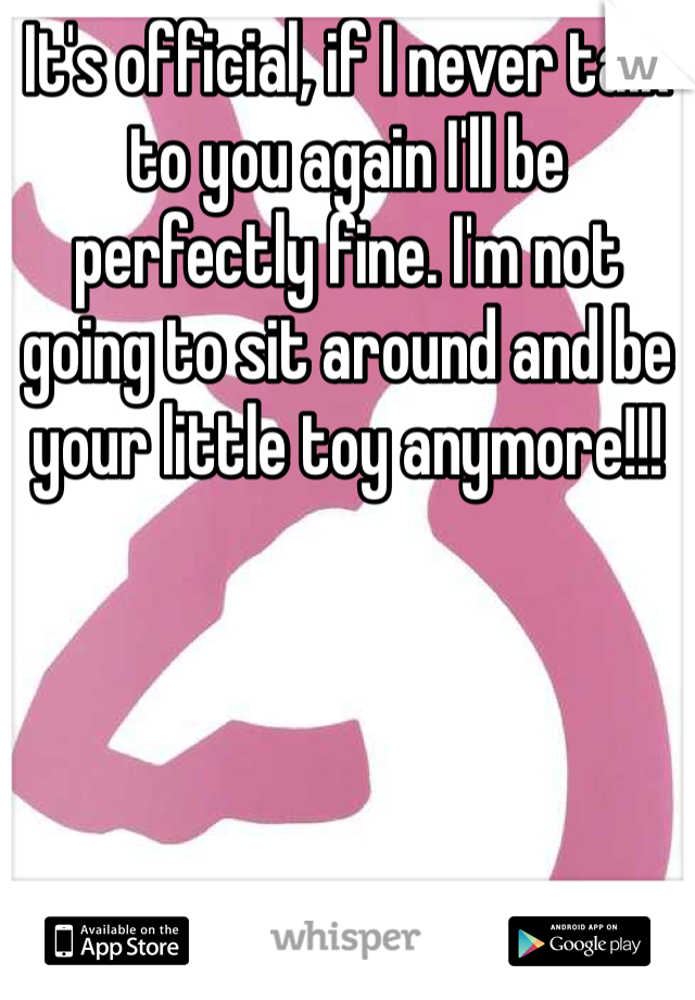 It's official, if I never talk to you again I'll be perfectly fine. I'm not going to sit around and be your little toy anymore!!!