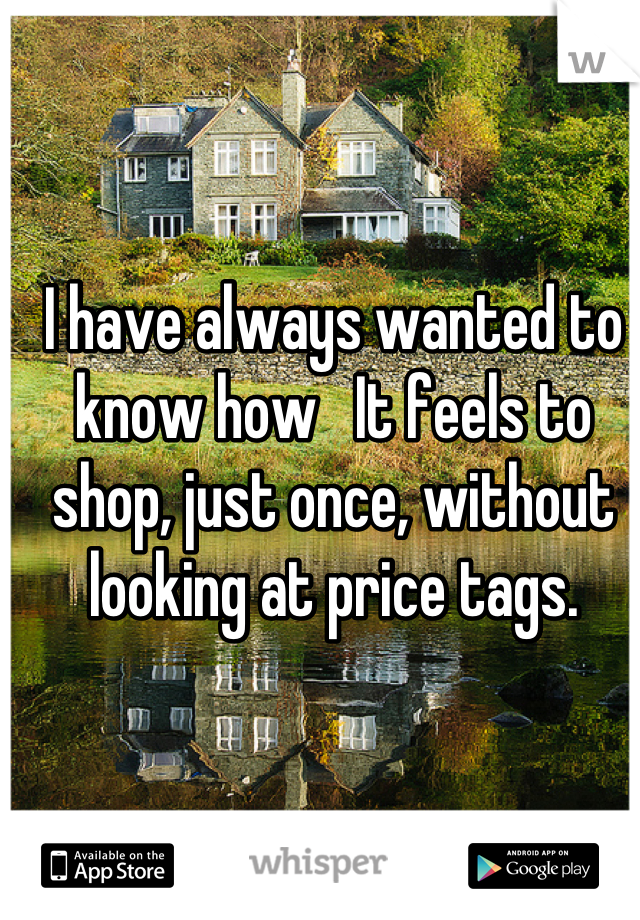 I have always wanted to know how   It feels to shop, just once, without looking at price tags.