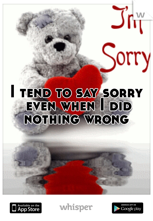 I tend to say sorry even when I did nothing wrong 