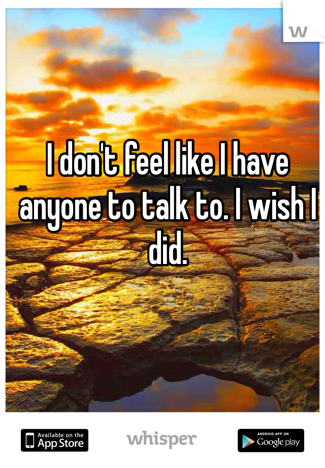 I don't feel like I have anyone to talk to. I wish I did.