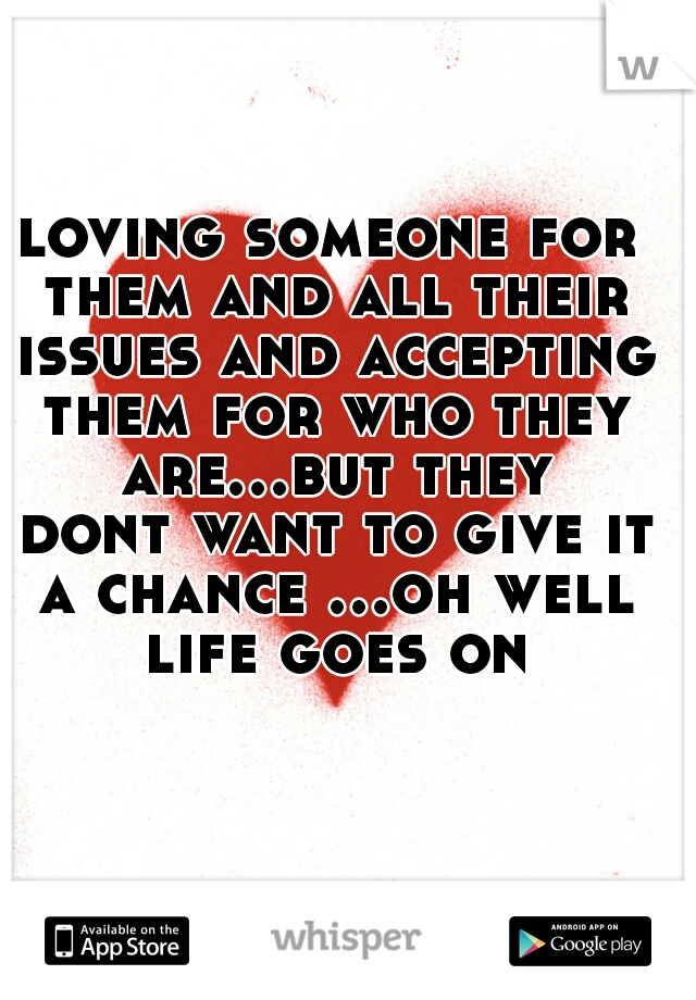 loving someone for them and all their issues and accepting them for who they are...but they dont want to give it a chance ...oh well life goes on