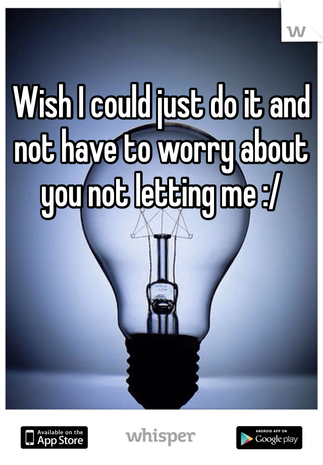 Wish I could just do it and not have to worry about you not letting me :/ 