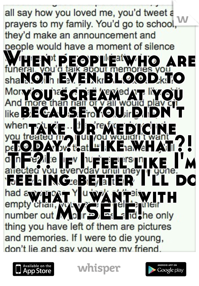 When people who are not even blood to you scream at you because you didn't take Ur medicine today?! Like what?! TF?! If I feel like I'm feeling better I'll do what I want with MYSELF! 