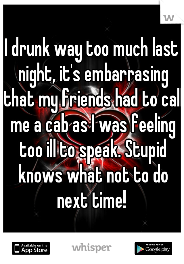 I drunk way too much last night, it's embarrasing that my friends had to call me a cab as I was feeling too ill to speak. Stupid knows what not to do next time! 