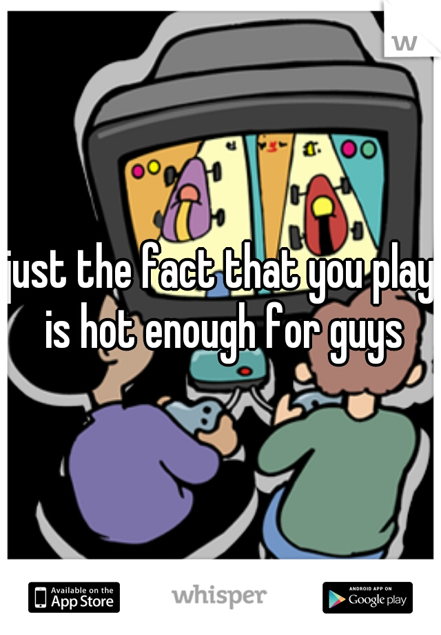 just the fact that you play is hot enough for guys