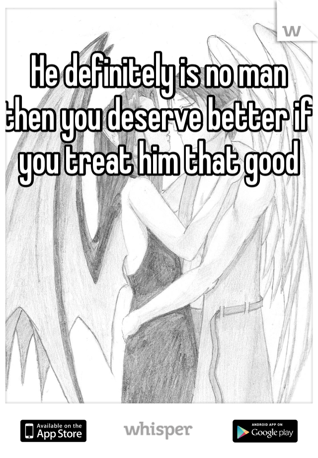 He definitely is no man then you deserve better if you treat him that good