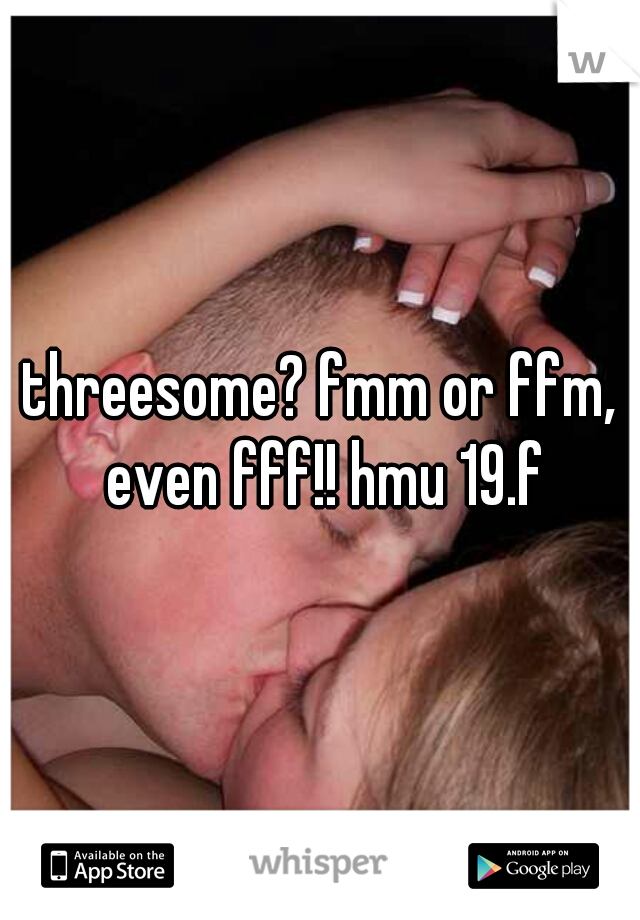 threesome? fmm or ffm, even fff!! hmu 19.f