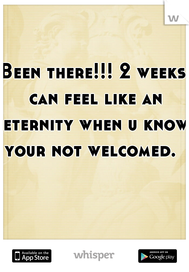 Been there!!! 2 weeks can feel like an eternity when u know your not welcomed.  