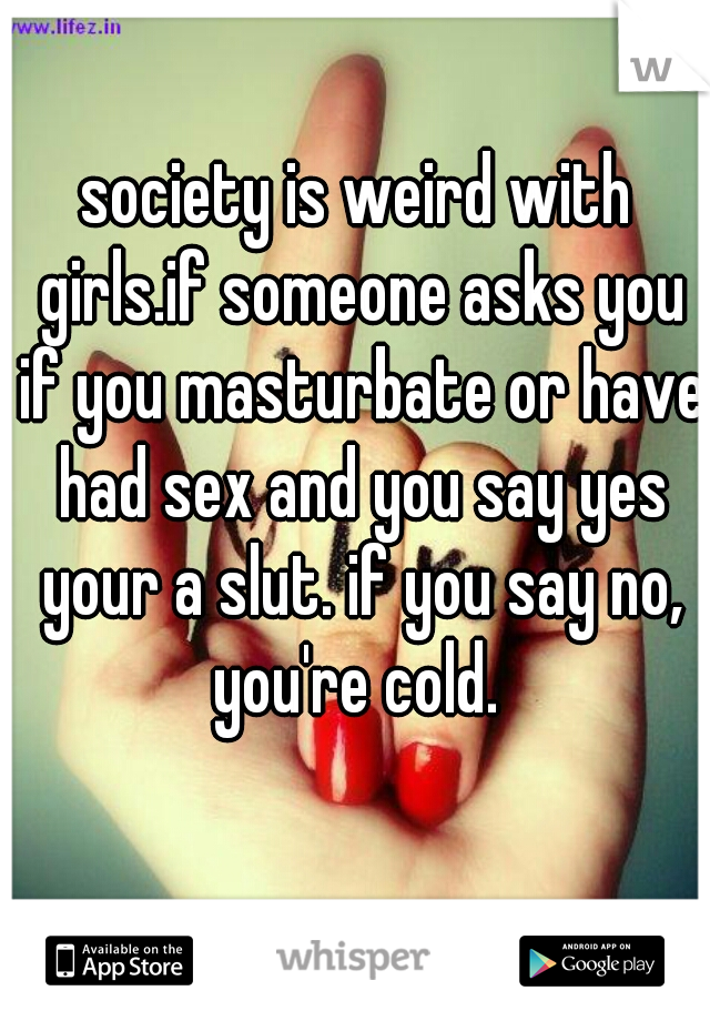 society is weird with girls.if someone asks you if you masturbate or have had sex and you say yes your a slut. if you say no, you're cold. 