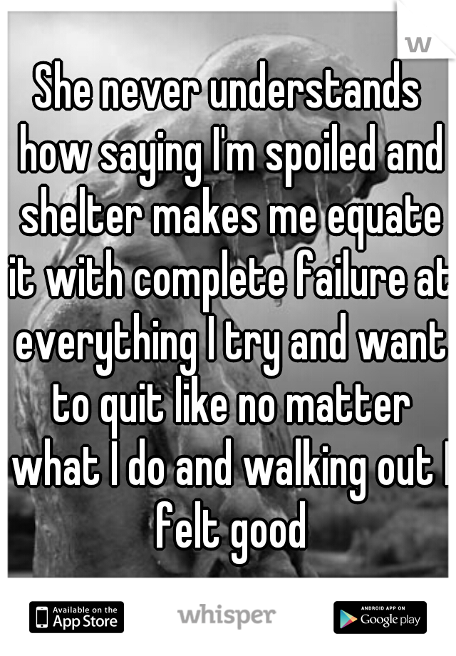 She never understands how saying I'm spoiled and shelter makes me equate it with complete failure at everything I try and want to quit like no matter what I do and walking out I felt good