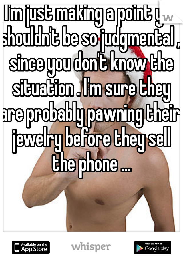 I'm just making a point you shouldn't be so judgmental , since you don't know the situation . I'm sure they are probably pawning their jewelry before they sell the phone ...