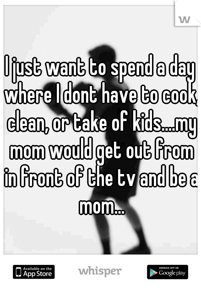 I just want to spend a day where I dont have to cook, clean, or take of kids....my mom would get out from in front of the tv and be a mom...