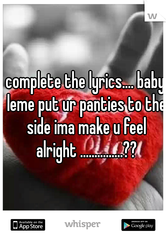 complete the lyrics.... baby leme put ur panties to the side ima make u feel alright ...............??