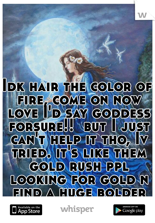 Idk hair the color of fire, come on now love I'd say goddess forsure!!  but I just can't help it tho, Iv tried. it's like them gold rush ppl looking for gold n find a huge bolder of gold