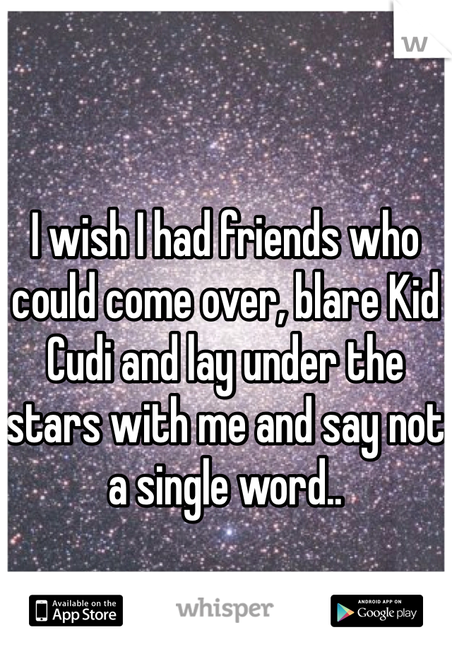 I wish I had friends who could come over, blare Kid Cudi and lay under the stars with me and say not a single word..