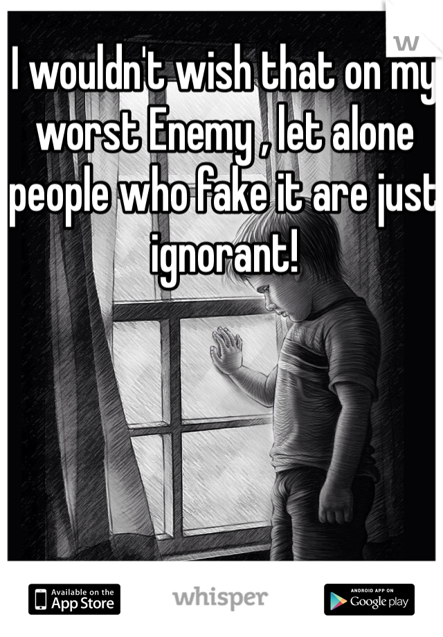 I wouldn't wish that on my worst Enemy , let alone people who fake it are just ignorant!