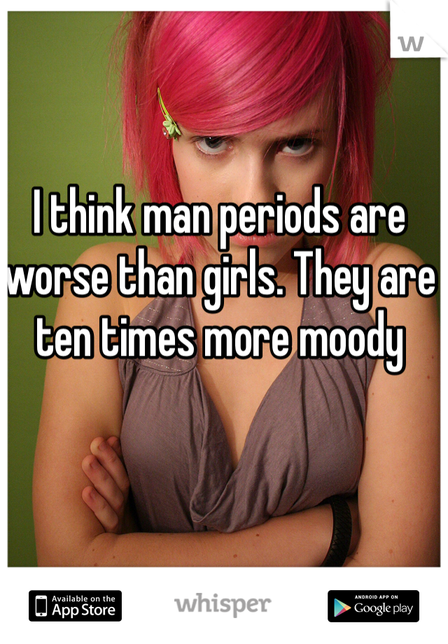 I think man periods are worse than girls. They are ten times more moody 