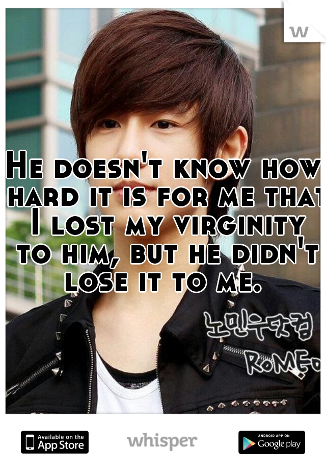 He doesn't know how hard it is for me that I lost my virginity to him, but he didn't lose it to me. 