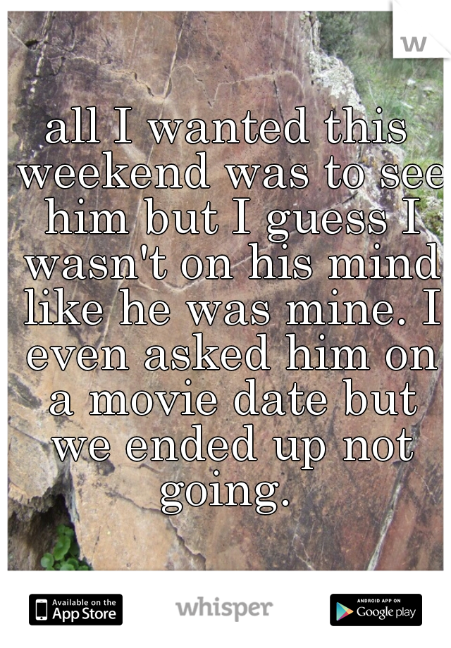 all I wanted this weekend was to see him but I guess I wasn't on his mind like he was mine. I even asked him on a movie date but we ended up not going. 