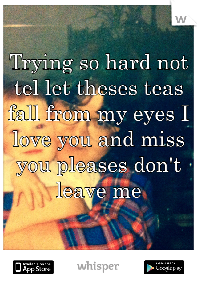 Trying so hard not tel let theses teas fall from my eyes I love you and miss you pleases don't leave me 