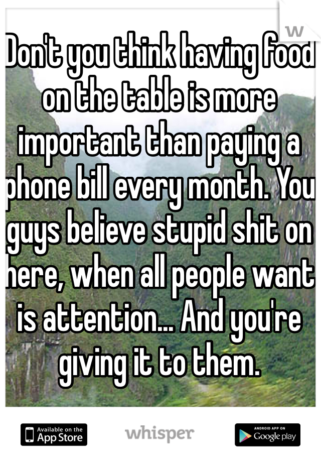 Don't you think having food on the table is more important than paying a phone bill every month. You guys believe stupid shit on here, when all people want is attention... And you're giving it to them.