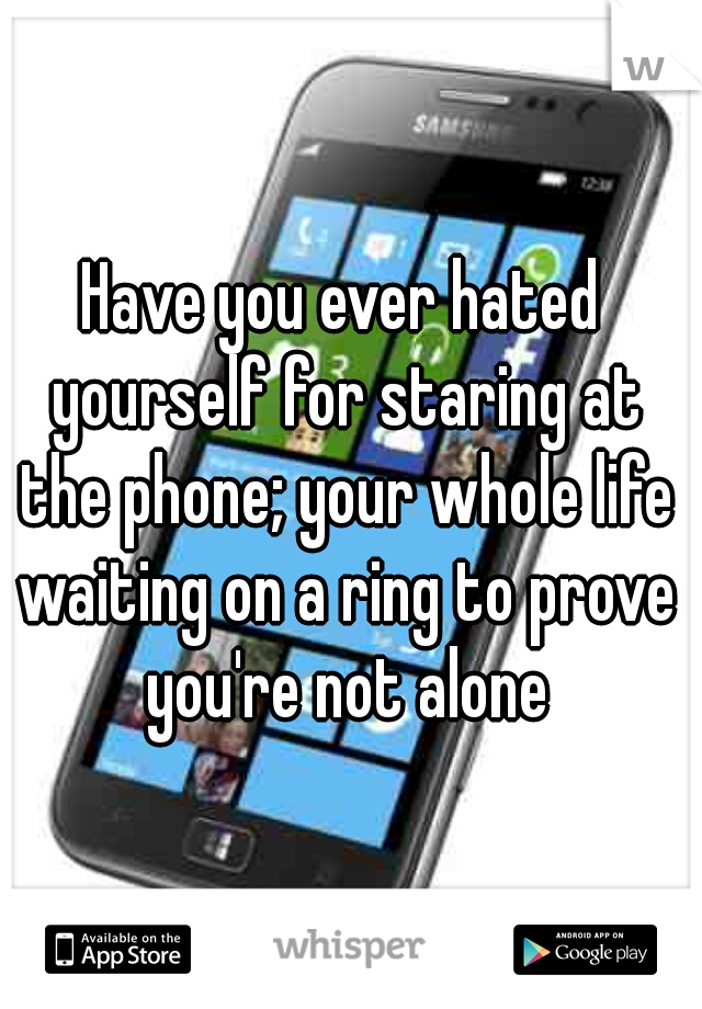 Have you ever hated yourself for staring at the phone; your whole life waiting on a ring to prove you're not alone