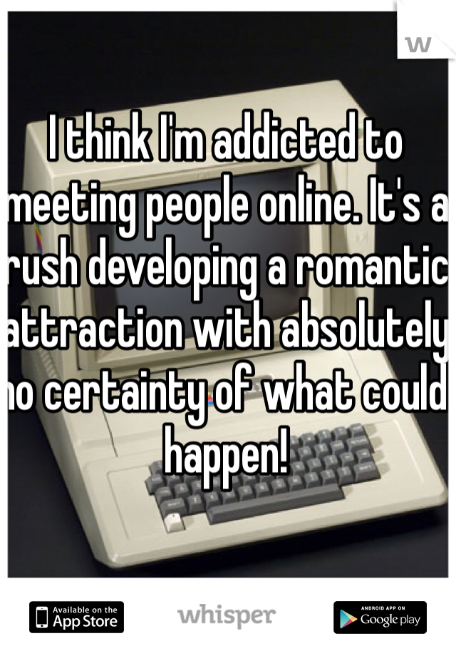 I think I'm addicted to meeting people online. It's a rush developing a romantic attraction with absolutely no certainty of what could happen! 