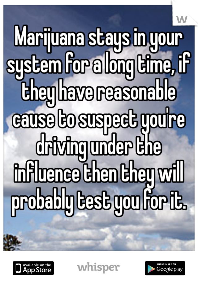 Marijuana stays in your system for a long time, if they have reasonable cause to suspect you're driving under the influence then they will probably test you for it.