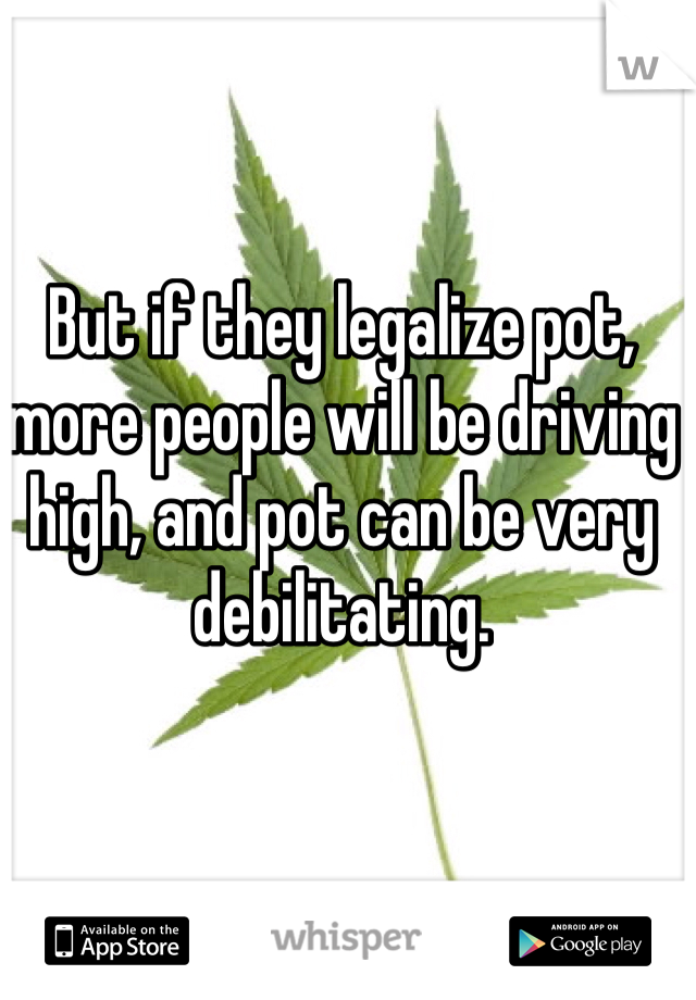 But if they legalize pot, more people will be driving high, and pot can be very debilitating. 