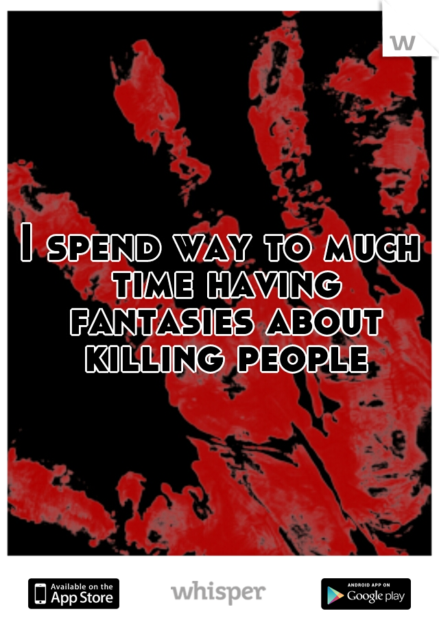 I spend way to much time having fantasies about killing people