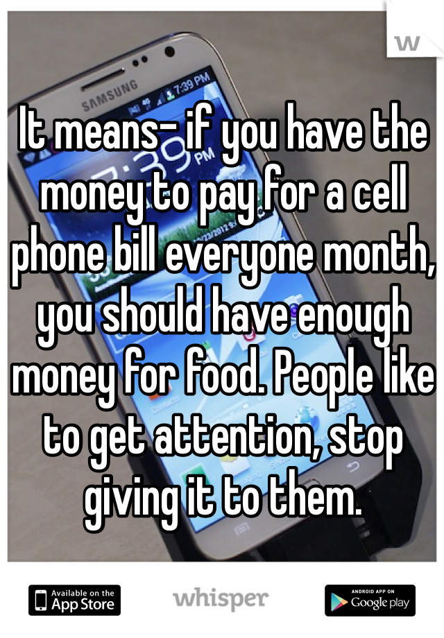 It means- if you have the money to pay for a cell phone bill everyone month, you should have enough money for food. People like to get attention, stop giving it to them.