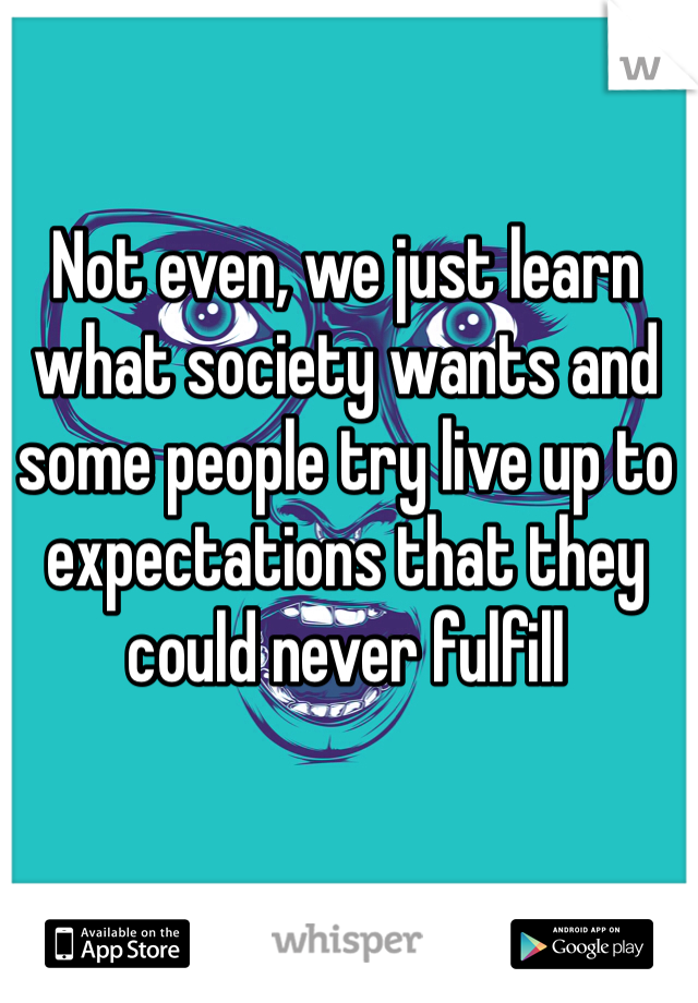 Not even, we just learn what society wants and some people try live up to expectations that they could never fulfill 