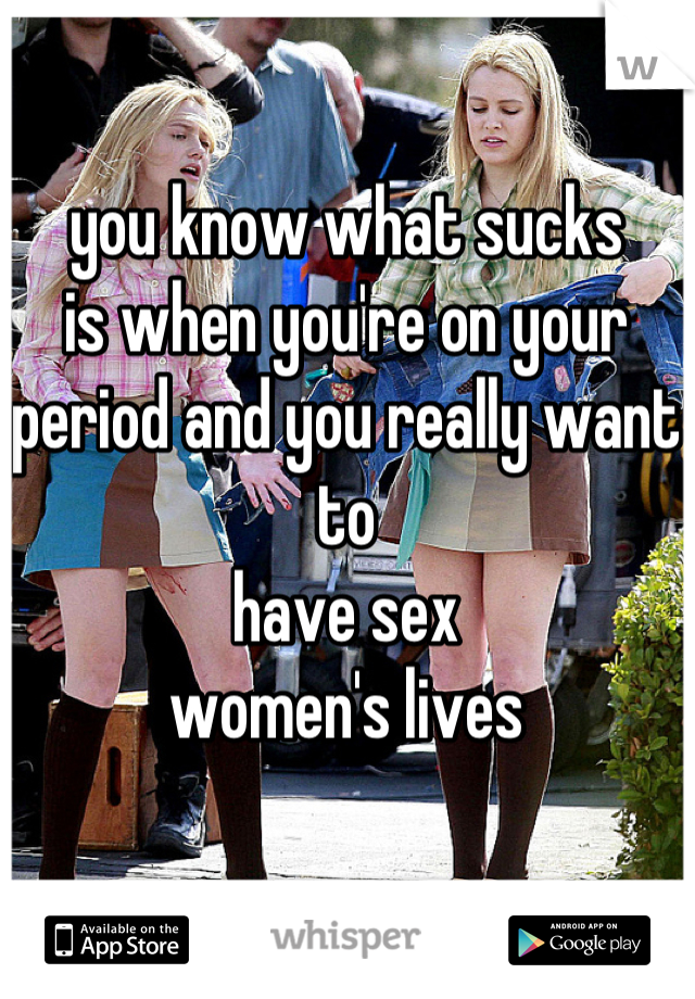 you know what sucks 
is when you're on your 
period and you really want to 
have sex 
women's lives