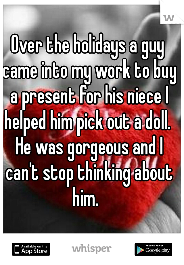 Over the holidays a guy came into my work to buy a present for his niece I helped him pick out a doll.  He was gorgeous and I can't stop thinking about him.  