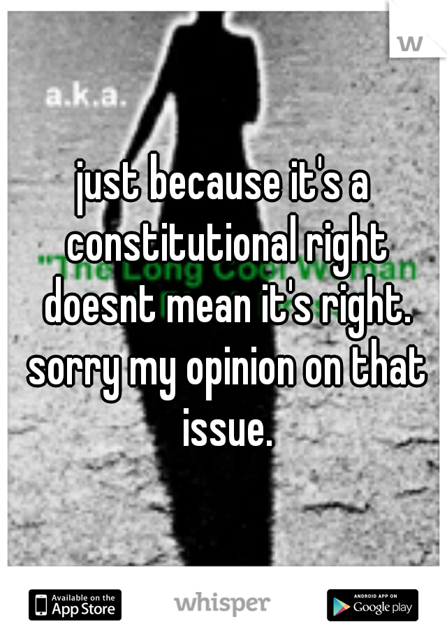 just because it's a constitutional right doesnt mean it's right. sorry my opinion on that issue.