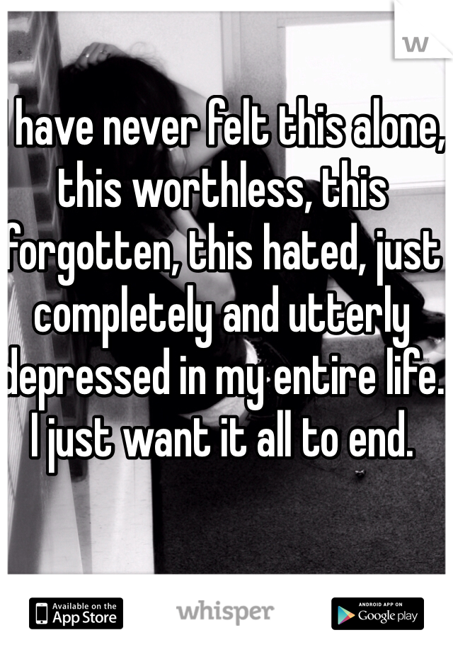 I have never felt this alone, this worthless, this forgotten, this hated, just completely and utterly depressed in my entire life. I just want it all to end. 